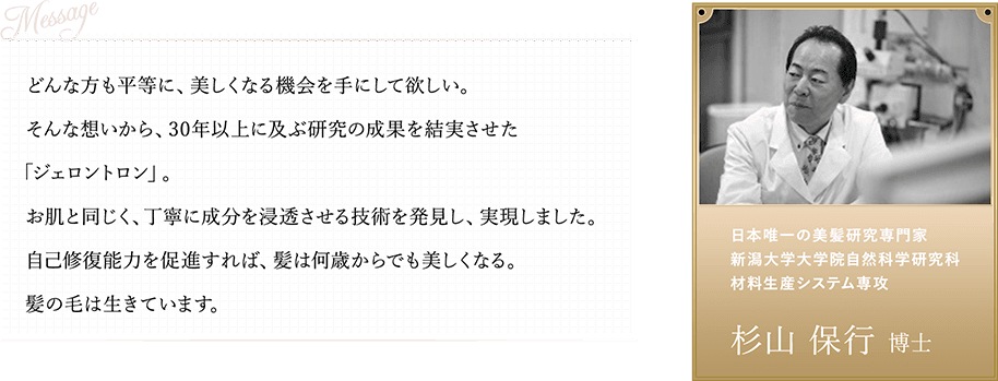 どんな方も平等に、美しくなる機会を手にして欲しい。そんな想いから、30年以上に及ぶ研究の成果を結実させた「ジェロントロン」。お肌と同じく、丁寧に成分を浸透させる技術を発見し、実現しました。自己修復能力を促進すれば、髪は何歳からでも美しくなる。髪の毛は生きています。日本唯一の美髪研究専門家 新潟大学大学院自然科学研究科 材料生産システム専攻 杉山 保行 博士